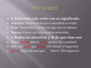 

2. Relaciona cada verbo con su significado:



Adivinar: Predecir el futuro o descubrir lo oculto.
Pujar: Aumentar el precio de algo que se subasta.



Tapizar: Forrar con telas u otros materiales.



3. Rodea los adverbios y di de qué clase son:







Quien mucho abarca, poco aprieta. (De cantidad)
Más vale tarde que nunca. (De tiempo y negación)
Nunca digas de esta agua no beberé. (De negación)

 