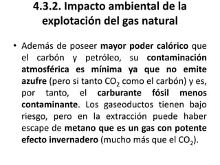 4.3.2. Impacto ambiental de la
explotación del gas natural
• Además de poseer mayor poder calórico que
el carbón y petróleo, su contaminación
atmosférica es mínima ya que no emite
azufre (pero si tanto CO2 como el carbón) y es,
por tanto, el carburante fósil menos
contaminante. Los gaseoductos tienen bajo
riesgo, pero en la extracción puede haber
escape de metano que es un gas con potente
efecto invernadero (mucho más que el CO2).
 