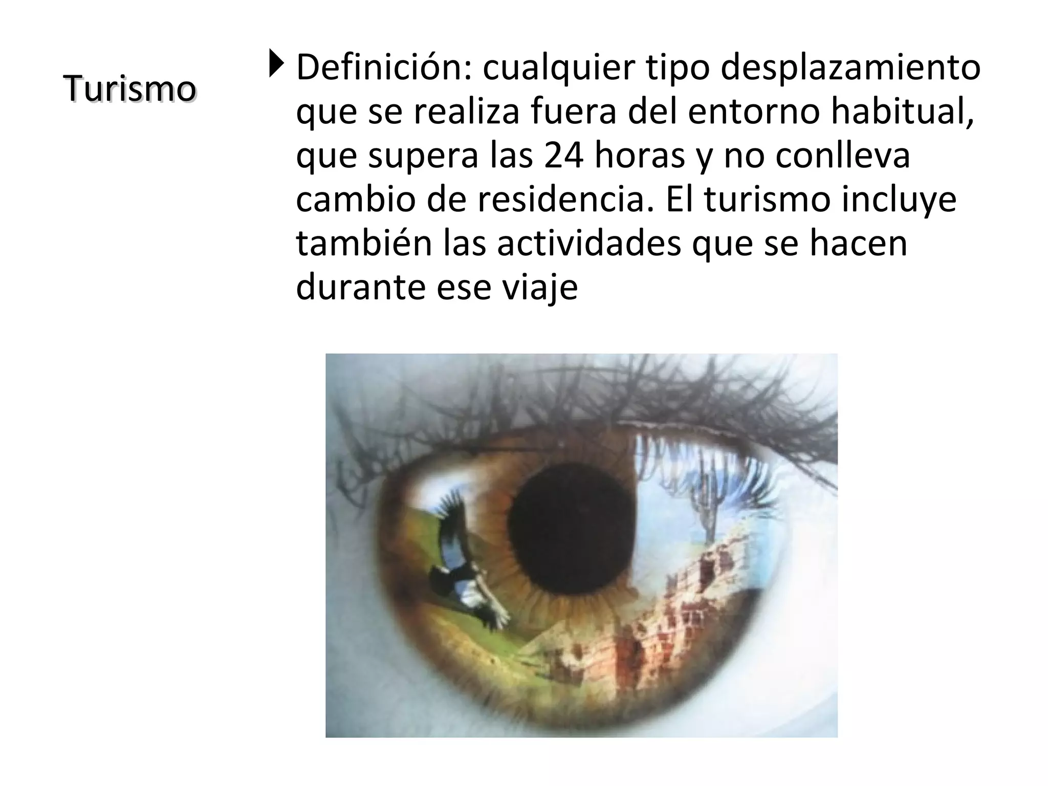  Definición: cualquier tipo desplazamiento
Turismo
            que se realiza fuera del entorno habitual,
            que supera las 24 horas y no conlleva
            cambio de residencia. El turismo incluye
            también las actividades que se hacen
            durante ese viaje
 