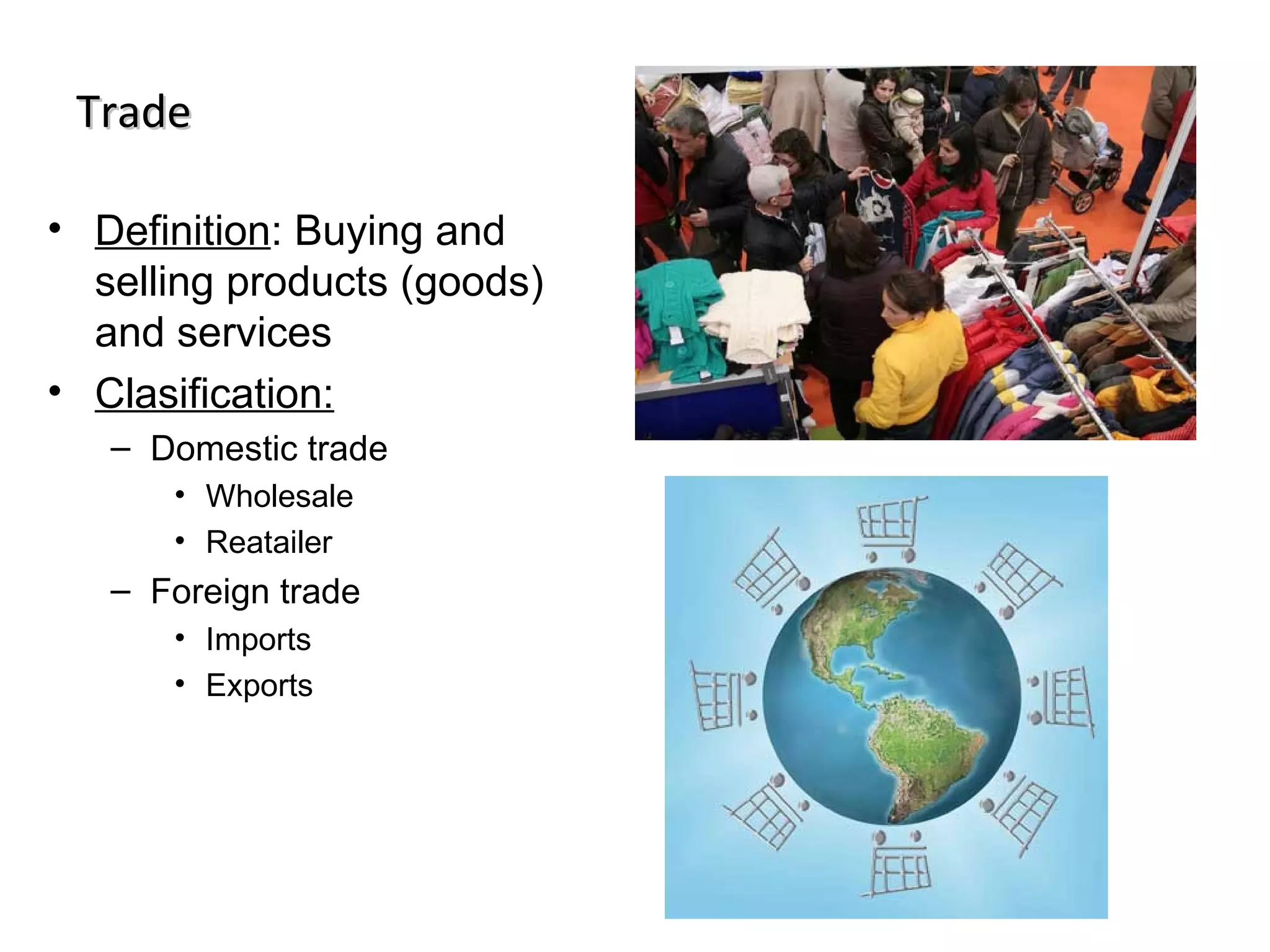 Trade

• Definition: Buying and
  selling products (goods)
  and services
• Clasification:
   – Domestic trade
      • Wholesale
      • Reatailer
   – Foreign trade
      • Imports
      • Exports
 