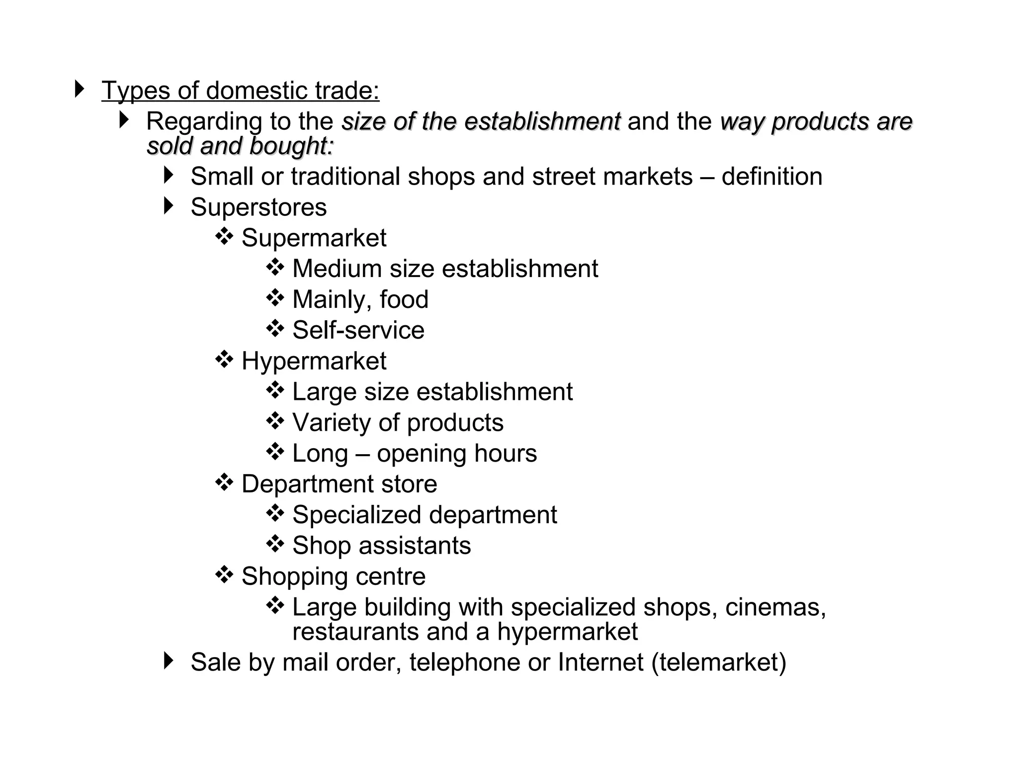  Types of domestic trade:
    Regarding to the size of the establishment and the way products are
     sold and bought:
       Small or traditional shops and street markets – definition
       Superstores
            Supermarket
                Medium size establishment
                Mainly, food
                Self-service
            Hypermarket
                Large size establishment
                Variety of products
                Long – opening hours
            Department store
                Specialized department
                Shop assistants
            Shopping centre
                Large building with specialized shops, cinemas,
                  restaurants and a hypermarket
       Sale by mail order, telephone or Internet (telemarket)
 