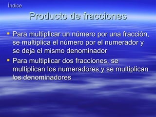 Índice

         Producto de fracciones
 Para multiplicar un número por una fracción,
  se multiplica el número por el numerador y
  se deja el mismo denominador
 Para multiplicar dos fracciones, se
  multiplican los numeradores y se multiplican
  los denominadores
 