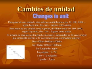 Cambios de unidad Para pasar de una unidad a otra inferior, multiplicamos por 10, 100, 1000,... según haya uno, dos, tres... lugares entre ambas Para pasar de una unidad a otra superior, dividimos entre 10, 100, 1000... según haya uno, dos , tres ...lugares entre ambas El sistema de medidas de longitud es decimal. Cada unidad es 10 veces mayor que inmediata inferior y 10 veces menor que la inmediata superior  1km=10hm=100dam=1000m 1m=10dm=100cm=1000mm Las longitudes ingles La pulgada = 2 `54 1 pie = 12 pulgadas 1 yarda = 3 pies  Changes in unit 