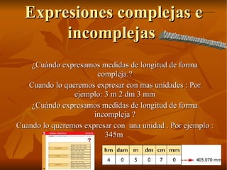 Expresiones complejas e incomplejas  ¿Cuándo expresamos medidas de longitud de forma compleja.? Cuando lo queremos expresar con mas unidades : Por ejemplo: 3 m 2 dm 3 mm ¿Cuándo expresamos medidas de longitud de forma incompleja ? Cuando lo queremos expresar con  una unidad . Por ejemplo : 345m  Complex and not complex expressions 