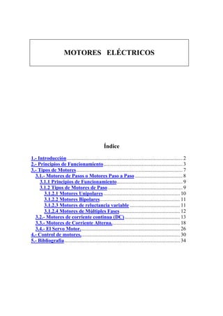 MOTORES ELÉCTRICOS




                                                  Índice

1.- Introducción ........................................................................................ 2
2.- Principios de Funcionamiento ............................................................ 3
3.- Tipos de Motores................................................................................. 7
  3.1.- Motores de Pasos o Motores Paso a Paso .................................... 8
     3.1.1 Principios de Funcionamiento.................................................. 9
     3.1.2 Tipos de Motores de Paso......................................................... 9
       3.1.2.1 Motores Unipolares .......................................................... 10
       3.1.2.2 Motores Bipolares............................................................. 11
       3.1.2.3 Motores de reluctancia variable ...................................... 11
       3.1.2.4 Motores de Múltiples Fases.............................................. 12
  3.2.- Motores de corriente continua (DC) .......................................... 13
  3.3.- Motores de Corriente Alterna. ................................................... 18
  3.4.- El Servo Motor............................................................................ 26
4.- Control de motores............................................................................ 30
5.- Bibliografía........................................................................................ 34
 