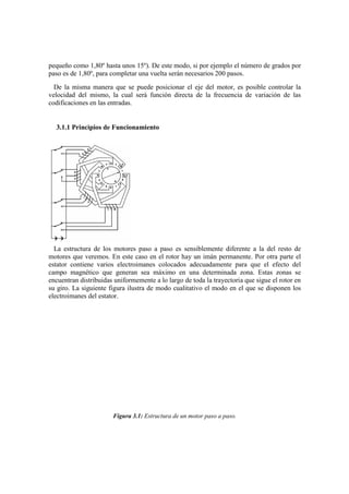 pequeño como 1,80º hasta unos 15º). De este modo, si por ejemplo el número de grados por
paso es de 1,80º, para completar una vuelta serán necesarios 200 pasos.
  De la misma manera que se puede posicionar el eje del motor, es posible controlar la
velocidad del mismo, la cual será función directa de la frecuencia de variación de las
codificaciones en las entradas.


  3.1.1 Principios de Funcionamiento




  La estructura de los motores paso a paso es sensiblemente diferente a la del resto de
motores que veremos. En este caso en el rotor hay un imán permanente. Por otra parte el
estator contiene varios electroimanes colocados adecuadamente para que el efecto del
campo magnético que generan sea máximo en una determinada zona. Estas zonas se
encuentran distribuidas uniformemente a lo largo de toda la trayectoria que sigue el rotor en
su giro. La siguiente figura ilustra de modo cualitativo el modo en el que se disponen los
electroimanes del estator.




                       Figura 3.1: Estructura de un motor paso a paso.
 