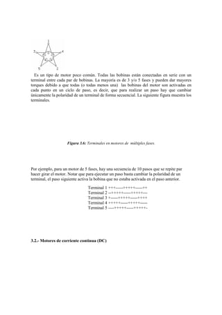 Es un tipo de motor poco común. Todas las bobinas están conectadas en serie con un
terminal entre cada par de bobinas. La mayoría es de 3 y/o 5 fases y pueden dar mayores
torques debido a que todas (o todas menos una) las bobinas del motor son activadas en
cada punto en un ciclo de paso, es decir, que para realizar un paso hay que cambiar
únicamente la polaridad de un terminal de forma secuencial. La siguiente figura muestra los
terminales.




                     Figura 3.6: Terminales en motores de múltiples fases.




Por ejemplo, para un motor de 5 fases, hay una secuencia de 10 pasos que se repite par
hacer girar el motor. Notar que para ejecutar un paso basta cambiar la polaridad de un
terminal, el paso siguiente activa la bobina que no estaba activada en el paso anterior.
                                 Terminal 1 +++-----+++++-----++
                                 Terminal 2 --+++++-----+++++---
                                 Terminal 3 +-----+++++-----++++
                                 Terminal 4 +++++-----+++++-----
                                 Terminal 5 ----+++++-----+++++-




3.2.- Motores de corriente continua (DC)
 