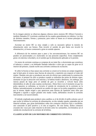 En la imagen anterior se observan algunos clásicos micro motores DC (Direct Current) o
también llamados CC (corriente continua) de los usados generalmente en robótica. Los hay
de distintos tamaños, formas y potencias, pero todos se basan en el mismo principio de
funcionamiento.

  Accionar un motor DC es muy simple y solo es necesario aplicar la tensión de
alimentación entre sus bornes. Para invertir el sentido de giro basta con invertir la
alimentación y el motor comenzará a girar en sentido opuesto.

  A diferencia de los motores paso a paso y los servomecanismos, los motores DC no
pueden ser posicionados y/o enclavados en una posición específica. Estos simplemente
giran a la máxima velocidad y en el sentido que la alimentación aplicada se lo permite.

  Un motor de corriente continua se compone de un imán fijo o electroimán que constituye
el inductor o estator y un bobinado llamado inducido o rotor que es capaz de girar en el
interior del primero, cuando recibe una corriente continua de excitación.

  Si sobre la bocina se hace pasar una corriente se creará en la misma un campo magnético
que la hará girar al crearse unas fuerzas de atracción y repulsión con respecto al imán del
estator. Durante este giro se producen una serie de efectos que condicionan la construcción
del motor, el primero de ellos se produce cuando se enfrentan dos polos de distinto signo,
momento en que la atracción será máxima y la bobina tiende a detenerse, sin embargo, por
inercia pasará de largo pero el sentido de giro se invertirá y volverá hacia atrás
deteniéndose al cabo de unas cuantas oscilaciones. Ahora bien si en el momento en que los
polos opuestos se enfrentan, se invierte el sentido de circulación de la corriente en la
bobina, automáticamente se producirá un cambio de signo en los polos magnéticos creados
por la misma, dando origen a que aparezcan unas fuerzas de repulsión entre ellos que
obligarán a aquella a seguir girando otra media vuelta, debiéndose invertir la corriente
nuevamente y así sucesivamente.

  El método empleado para producir estos cambios es el de dividir el anillo colector, por el
que recibe la bobina la corriente de alimentación, en dos mitades iguales separadas por un
material aislante, que giran deslizándose sobre dos contactos eléctricos fijos o escobillas,
uno conectado al polo positivo y el otro al negativo. De esta forma, dichos contactos
cruzarán dos veces por cada rotación la división entre los semianillos, invirtiéndose así el
sentido de circulación de la corriente de la bobina.

CLASIFICACIÓN DE LOS MOTORES DE CORRIENTE CONTINUA
 