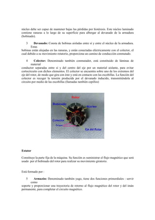 núcleo debe ser capaz de mantener bajas las pérdidas por histéresis. Este núcleo laminado
contiene ranuras a lo largo de su superficie para albergar al devanado de la armadura
(bobinado).

   3      Devanado: Consta de bobinas aisladas entre sí y entre el núcleo de la armadura.
       Estas
bobinas están alojadas en las ranuras, y están conectadas eléctricamente con el colector, el
cual debido a su movimiento rotatorio, proporciona un camino de conducción conmutado.

   4       Colector: Denominado también conmutador, está constituido de láminas de
        material
conductor separadas entre sí y del centro del eje por un material aislante, para evitar
cortocircuito con dichos elementos. El colector se encuentra sobre uno de los extremos del
eje del rotor, de modo que gira con éste y está en contacto con las escobillas. La función del
colector es recoger la tensión producida por el devanado inducido, transmitiéndola al
circuito por medio de las escobillas (llamadas también cepillos)




Estator

Constituye la parte fija de la máquina. Su función es suministrar el flujo magnético que será
usado por el bobinado del rotor para realizar su movimiento giratorio.


Está formado por :

   5      Armazón: Denominado también yugo, tiene dos funciones primordiales : servir
       como
soporte y proporcionar una trayectoria de retorno al flujo magnético del rotor y del imán
permanente, para completar el circuito magnético.
 