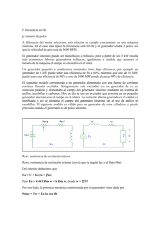 f: frecuencia en Hz
p: número de polos
A diferencia del motor asíncrono, esta relación se cumple exactamente en una máquina
síncrona. En el caso más típico la frecuencia será 60 Hz y el generador tendrá 2 polos, así
que la velocidad de giro será de 3600 RPM.
El generador síncrono puede ser monofásico o trifásico, pero a partir de los 5 kW resulta
más económico fabricar generadores trifásicos, igualmente a medida que aumenta el
tamaño de la máquina el campo se encuentra en el rotor.
Un generador pequeño a condiciones nominales tiene baja eficiencia, por ejemplo un
generador de 1 kW puede tener una eficiencia de 50 a 60%, mientras que uno de 10 MW
puede tener una eficiencia de 90% y uno de 1000 MW puede alcanzar 99% de eficiencia.
El siguiente modelo corresponde a un generador alimentado con una fuente de corriente
continua llamada excitador. Antiguamente este excitador era un generador de cc en
conexión paralela y alimentaba al campo del generador síncrono mediante un sistema de
anillos, escobillas y carbones. Hoy en día se usa un excitador que consiste en un pequeño
generador síncrono con el campo en el estator. La corriente alterna generada en el estator es
rectificada y así se alimenta el campo del generador síncrono sin el uso de anillos ni
escobillas. El siguiente modelo es válido para un generador de rotor cilíndrico y pierde
precisión cuando el generador es de polos salientes.




Rexi: resistencia de excitación interna
Rexe: resistencia de excitación externa (con la que se regula Iex y el flujo Øm)
Del circuito deducimos que

Ea = U + Ia (ra + jXs)

                                           Π
Pero Ea = 4.44 f Øm w = k Øm w, donde w = 2Π f
Por otro lado, la potencia mecánica suministrada por el generador viene dada por
Pmec = Tw = Ea Ia cos Øt
 