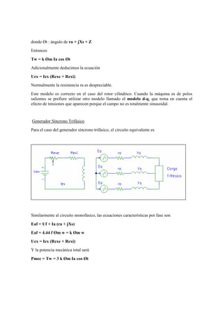 donde Øt : ángulo de ra + jXs + Z
Entonces
Tw = k Øm Ia cos Øt
Adicionalmente deducimos la ecuación

Uex = Iex (Rexe + Rexi)
Normalmente la resistencia ra es despreciable.
Este modelo es correcto en el caso del rotor cilíndrico. Cuando la máquina es de polos
salientes se prefiere utilizar otro modelo llamado el modelo d-q, que toma en cuenta el
efecto de tensiones que aparecen porque el campo no es totalmente sinusoidal.


Generador Síncrono Trifásico
Para el caso del generador síncrono trifásico, el circuito equivalente es




Similarmente al circuito monofásico, las ecuaciones características por fase son

Eaf = Uf + Ia (ra + jXs)
Eaf = 4.44 f Øm w = k Øm w
Uex = Iex (Rexe + Rexi)
Y la potencia mecánica total será
Pmec = Tw = 3 k Øm Ia cos Øt
 
