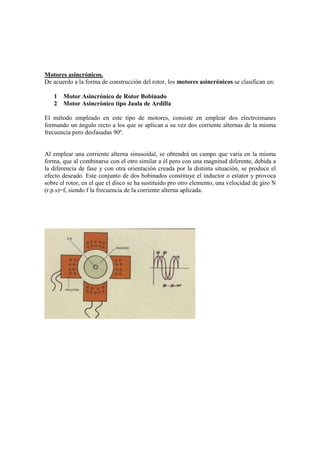 Motores asincrónicos.
De acuerdo a la forma de construcción del rotor, los motores asincrónicos se clasifican en:

   1   Motor Asincrónico de Rotor Bobinado
   2   Motor Asincrónico tipo Jaula de Ardilla

El método empleado en este tipo de motores, consiste en emplear dos electroimanes
formando un ángulo recto a los que se aplican a su vez dos corriente alternas de la misma
frecuencia pero desfasadas 90º.


Al emplear una corriente alterna sinusoidal, se obtendrá un campo que varía en la misma
forma, que al combinarse con el otro similar a él pero con una magnitud diferente, debida a
la diferencia de fase y con otra orientación creada por la distinta situación, se produce el
efecto deseado. Este conjunto de dos bobinados constituye el inductor o estator y provoca
sobre el rotor, en el que el disco se ha sustituido pro otro elemento, una velocidad de giro N
(r.p.s)=f, siendo f la frecuencia de la corriente alterna aplicada.
 