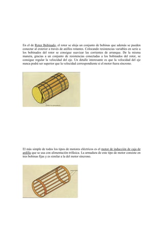 En el de Rotor Bobinado, el rotor se aloja un conjunto de bobinas que además se pueden
conectar al exterior a través de anillos rotantes. Colocando resistencias variables en serie a
los bobinados del rotor se consigue suavizar las corrientes de arranque. De la misma
manera, gracias a un conjunto de resistencias conectadas a los bobinados del rotor, se
consigue regular la velocidad del eje. Un detalle interesante es que la velocidad del eje
nunca podrá ser superior que la velocidad correspondiente si el motor fuera síncrono.




El más simple de todos los tipos de motores eléctricos es el motor de inducción de caja de
ardilla que se usa con alimentación trifásica. La armadura de este tipo de motor consiste en
tres bobinas fijas y es similar a la del motor síncrono.
 