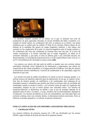 El elemento rotatorio consiste en un núcleo, en el que se incluyen una serie de
conductores de gran capacidad colocados en círculo alrededor del árbol y paralelos a él.
Cuando no tienen núcleo, los conductores del rotor se parecen en su forma a las jaulas
cilíndricas que se usaban para las ardillas. El flujo de la corriente trifásica dentro de las
bobinas de la armadura fija genera un campo magnético rotatorio, y éste induce una
corriente en los conductores de la jaula. La reacción magnética entre el campo rotatorio y
los conductores del rotor que transportan la corriente hace que éste gire. Si el rotor da
vueltas exactamente a la misma velocidad que el campo magnético, no habrá en él
corrientes inducidas, y, por tanto, el rotor no debería girar a una velocidad síncrona. En
funcionamiento, la velocidad de rotación del rotor y la del campo difieren entre sí de un 2 a
un 5%. Esta diferencia de velocidad se conoce como caída.

  Los motores con rotores del tipo jaula de ardilla se pueden usar con corriente alterna
monofásica utilizando varios dispositivos de inductancia y capacitancia, que alteren las
características del voltaje monofásico y lo hagan parecido al bifásico. Este tipo de motores
se denominan motores multifásicos o motores de condensador (o de capacidad), según los
dispositivos que usen.

  Los motores de jaula de ardilla monofásicos no tienen un par de arranque grande, y se
utilizan motores de repulsión-inducción para las aplicaciones en las que se requiere el par.
Este tipo de motores pueden ser multifásicos o de condensador, pero disponen de un
interruptor manual o automático que permite que fluya la corriente entre las escobillas del
conmutador cuando se arranca el motor, y los circuitos cortos de todos los segmentos del
conmutador, después de que el motor alcance una velocidad crítica. Los motores de
repulsión-inducción se denominan así debido a que su par de arranque depende de la
repulsión entre el rotor y el estator, y su par, mientras está en funcionamiento, depende de
la inducción. Los motores de baterías en serie con conmutadores, que funcionan tanto con
corriente continua como con corriente alterna, se denominan motores universales. Éstos se
fabrican en tamaños pequeños y se utilizan en aparatos domésticos.



OTRA CLASIFICACION DE LOS MOTORES ASINCRONOS TRIFASICOS
   1   Clasificación NEMA
Los motores trifásicos de potencias mayores de 1 HP son clasificados por las normas
NEMA, según el diseño de la jaula del rotor de la siguiente manera:
 