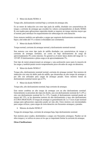 2   Motor de diseño NEMA A
Torque alto, deslizamiento nominal bajo y corriente de arranque alta.
Es un motor de inducción con rotor tipo jaula de ardilla, diseñado con características de
torque y corriente de arranque que exceden los valores correspondientes al diseño NEMA
B, son usados para aplicaciones especiales donde se requiere un torque máximo mayor que
el normal, para satisfacer los requerimientos de sobrecargas de corta duración.
Estos motores también son aplicados a cargas que requieren deslizamientos nominales muy
bajos y del orden del 1% o menos (velocidades casi constantes).
   3   Motor de diseño NEMA B
Torque normal, corriente de arranque normal y deslizamiento nominal normal.
Son motores con rotor tipo jaula de ardilla diseñados con características de torque y
corriente de arranque normales, así como un bajo deslizamiento de carga de
aproximadamente 4% como máximo. En general es el motor típico dentro del rango de 1 a
125 HP. El deslizamiento a plena carga es de aproximadamente 3%.
Este tipo de motor proporcionará un arranque y una aceleración suave para la mayoría de
las cargas y también puede resistir temporalmente picos elevados de carga sin detenerse.
   4   Motor de diseño NEMA C
Torque alto, deslizamiento nominal normal, corriente de arranque normal. Son motores de
inducción con rotor de doble jaula de ardilla, que desarrollan un alto torque de arranque y
por ello son utilizados para cargas de arranque pesado. Estos motores tienen un
deslizamiento nominal menor que el 5%.
   5   Motor de diseño NEMA D
Torque alto, alto deslizamiento nominal, baja corriente de arranque.
Este motor combina un alto torque de arranque con un alto deslizamiento nominal.
Generalmente se presentan dos tipos de diseño, uno con deslizamiento nominal de 5 a 8% y
otro con deslizamiento nominal de 8 a 13%. Cuando el deslizamiento nominal puede ser
mayor del 13%, se les denomina motores de alto deslizamiento o muy alto deslizamiento
(ULTRA HIGH SLIP). El torque de arranque es generalmente de 2 a 3 veces el par nominal
aunque para aplicaciones especiales puede ser más alto. Estos motores son recomendados
para cargas cíclicas y para cargas de corta duración con frecuentes arranques y paradas.
   6   Motores de diseño NEMA F
Torque de arranque bajo, corriente de arranque baja, bajo deslizamiento nominal.
Son motores poco usados, destinándose a cargas con frecuentes arranques. Pueden ser de
altos torques y se utiliza en casos en los que es importante limitar la corriente de arranque.

Otras Clasifícaciones
 