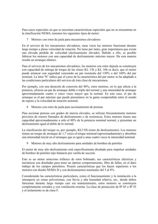 Para casos especiales en que se necesitan características especiales que no se encuentran en
la clasificación NEMA, tenemos los siguientes tipos de motor:
   7   Motores con rotor de jaula para mecanismos elevadores
En el servicio de los mecanismos elevadores, raras veces los motores funcionan durante
largo tiempo a plena velocidad de rotación. No tiene por tanto, gran importancia que exista
una elevada pérdida de velocidad (deslizamiento elevado). Debido a ello, es posible
fabricar los motores con una capacidad de deslizamiento máximo mayor. De esta manera
resulta un arranque elástico.
Para el servicio de los mecanismos elevadores, los motores con rotor dejaula se construyen
con capacidad de entrega de torque de las clases KL 13h y KL 16h es decir, que el motor
puede arrancar con seguridad venciendo un par resistente del 130% o del 160% del par
nominal. La letra "h" indica que el curso de la característica del par motor se ha adaptado a
las condiciones particulares del servicio de ésta clase de mecanismos.
Por ejemplo, con una duración de conexión del 40%, estos motores, en lo que afecta a la
potencia, ofrecen un par de arranque doble o triple del normal y una intensidad de arranque
aproximadamente cuatro o cinco veces mayor que la normal. En este caso, el par de
arranque es el par máximo que puede presentarse en la gama comprendida entre el estado
de reposo y la velocidad de rotación nominal.
   8   Motores con rotor de jaula para accionamiento de prensas
Para accionar prensas con grados de inercia elevados, se utilizan frecuentemente motores
provistos de rotores llamados de deslizamiento o de resistencia. Estos motores tienen una
capacidad aproximadamente a sólo el 80% de la potencia nominal normal, y presentan un
deslizamiento igual al doble de lo normal.
La clasificación del torque es, por ejemplo, KLI OS (rotor de deslizamiento). Los motores
tienen un torque de arranque de 1,7 veces el torque nominal (aproximadamente) y absorben
una intensidad inicial en el arranque que es igual a unas cuatro veces la intensidad nominal.
   9   Motores de muy alto deslizamiento para unidades de bombeo de petróleo
El motor de muy alto deslizamiento está específicamente diseñado para impulsar unidades
de bombeo de petróleo tipo balancín por varilla de succión.
Este es un motor asíncrono trifásico de rotor bobinado; sus características eléctricas y
mecánicas son diseñadas para tener un óptimo comportamiento, libre de fallas, en el duro
trabajo de los campos petroleros. Poseen características que los hacen superiores a los
motores con diseño NEMA D y con deslizamientos nominales del 5 al 8%.
Considerando las características particulares, como el funcionamiento y la instalación a la
intemperie en zonas polvorientas, con lluvia y alta humedad relativa, etc., donde deben
funcionar durante largo tiempo casi sin mantenimiento, estos motores se construyen
completamente cerrados y con ventilación externa. La clase de protección de IP 45 o IP 55
y el aislamiento es de clase F.
 