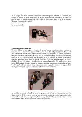 En la imagen del servo desmontado que se muestra se puede observar la circuitería de
control, el motor, un juego de piñones, y la caja. Tiene además 3 alambres de conexión
externa. Uno es para alimentación Vcc (+5volts), conexión a tierra GND y el alambre
blanco es el alambre de control.

Servo desmontado.




Funcionamiento de un servo
El motor del servo tiene algunos circuitos de control y un potenciómetro (una resistencia
variable) esta es conectada al eje central del servo motor. En la figura se puede observar al
lado derecho del circuito. Este potenciómetro permite a la circuitería de control, supervisar
el ángulo actual del servo motor. Si el eje está en el ángulo correcto, entonces el motor está
apagado. Si el circuito chequea que el ángulo no es el correcto, el motor girará en la
dirección adecuada hasta llegar al ángulo correcto. El eje del servo es capaz de llegar
alrededor de los 180 grados. Normalmente, en algunos llega a los 210 grados, pero varía
según el fabricante. Un servo normal se usa para controlar un movimiento angular de entre
0 y 180 grados. Un servo normal no es mecánicamente capaz de retornar a su lugar, si hay
un mayor peso que el sugerido por las especificaciones del fabricante.




La cantidad de voltaje aplicado al motor es proporcional a la distancia que éste necesita
viajar. Así, si el eje necesita regresar una distancia grande, el motor regresará a toda
velocidad. Si este necesita regresar sólo una pequeña cantidad, el motor correrá a una
velocidad más lenta. A esto se le llama control proporcional.
 