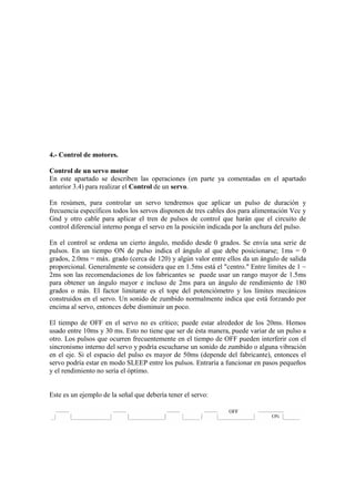 4.- Control de motores.

Control de un servo motor
En este apartado se describen las operaciones (en parte ya comentadas en el apartado
anterior 3.4) para realizar el Control de un servo.

En resúmen, para controlar un servo tendremos que aplicar un pulso de duración y
frecuencia específicos todos los servos disponen de tres cables dos para alimentación Vcc y
Gnd y otro cable para aplicar el tren de pulsos de control que harán que el circuito de
control diferencial interno ponga el servo en la posición indicada por la anchura del pulso.

En el control se ordena un cierto ángulo, medido desde 0 grados. Se envía una serie de
pulsos. En un tiempo ON de pulso indica el ángulo al que debe posicionarse; 1ms = 0
grados, 2.0ms = máx. grado (cerca de 120) y algún valor entre ellos da un ángulo de salida
proporcional. Generalmente se considera que en 1.5ms está el "centro." Entre límites de 1 ~
2ms son las recomendaciones de los fabricantes se puede usar un rango mayor de 1.5ms
para obtener un ángulo mayor e incluso de 2ms para un ángulo de rendimiento de 180
grados o más. El factor limitante es el tope del potenciómetro y los límites mecánicos
construidos en el servo. Un sonido de zumbido normalmente indica que está forzando por
encima al servo, entonces debe disminuir un poco.

El tiempo de OFF en el servo no es crítico; puede estar alrededor de los 20ms. Hemos
usado entre 10ms y 30 ms. Esto no tiene que ser de ésta manera, puede variar de un pulso a
otro. Los pulsos que ocurren frecuentemente en el tiempo de OFF pueden interferir con el
sincronismo interno del servo y podría escucharse un sonido de zumbido o alguna vibración
en el eje. Si el espacio del pulso es mayor de 50ms (depende del fabricante), entonces el
servo podría estar en modo SLEEP entre los pulsos. Entraría a funcionar en pasos pequeños
y el rendimiento no sería el óptimo.


Este es un ejemplo de la señal que debería tener el servo:
 