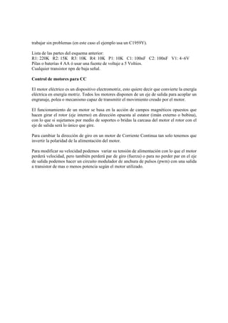 trabajar sin problemas (en este caso el ejemplo usa un C1959Y).

Lista de las partes del esquema anterior:
R1: 220K R2: 15K R3: 10K R4: 10K P1: 10K C1: 100nF C2: 100nF V1: 4~6V
Pilas o baterías 4 AA ó usar una fuente de voltaje a 5 Voltios.
Cualquier transistor npn de baja señal.

Control de motores para CC

El motor eléctrico es un dispositivo electromotriz, esto quiere decir que convierte la energía
eléctrica en energía motriz. Todos los motores disponen de un eje de salida para acoplar un
engranaje, polea o mecanismo capaz de transmitir el movimiento creado por el motor.

El funcionamiento de un motor se basa en la acción de campos magnéticos opuestos que
hacen girar el rotor (eje interno) en dirección opuesta al estator (imán externo o bobina),
con lo que si sujetamos por medio de soportes o bridas la carcasa del motor el rotor con el
eje de salida será lo único que gire.

Para cambiar la dirección de giro en un motor de Corriente Continua tan solo tenemos que
invertir la polaridad de la alimentación del motor.

Para modificar su velocidad podemos variar su tensión de alimentación con lo que el motor
perderá velocidad, pero también perderá par de giro (fuerza) o para no perder par en el eje
de salida podemos hacer un circuito modulador de anchura de pulsos (pwm) con una salida
a transistor de mas o menos potencia según el motor utilizado.
 
