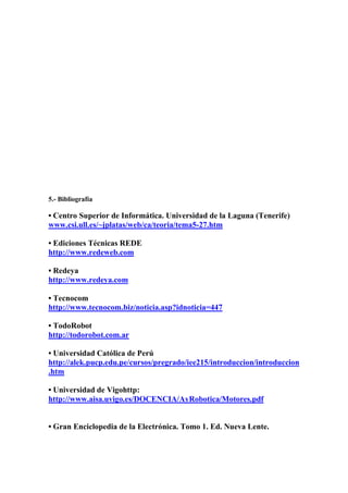 5.- Bibliografía

• Centro Superior de Informática. Universidad de la Laguna (Tenerife)
www.csi.ull.es/~jplatas/web/ca/teoria/tema5-27.htm

• Ediciones Técnicas REDE
http://www.redeweb.com

• Redeya
http://www.redeya.com

• Tecnocom
http://www.tecnocom.biz/noticia.asp?idnoticia=447

• TodoRobot
http://todorobot.com.ar

• Universidad Católica de Perú
http://alek.pucp.edu.pe/cursos/pregrado/iee215/introduccion/introduccion
.htm

• Universidad de Vigohttp:
http://www.aisa.uvigo.es/DOCENCIA/AyRobotica/Motores.pdf


• Gran Enciclopedia de la Electrónica. Tomo 1. Ed. Nueva Lente.
 