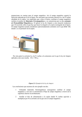proporcionar un camino para el campo magnético. Así el campo magnético seguirá la
dirección indicada por H en la figura. Por otra parte una corriente eléctrica INET da N vueltas
alrededor de la espira. Los materiales que, como el hierro, confinan el campo magnético
reciben el nombre de Materiales Ferromagnéticos, y se caracterizan por su alta constante
de Permeabilidad Magnética µ. Al aplicar la ley de Ampere a esta situación tendremos
que: El recorrido sobre el que hay que hacer la integral es la espira rectangular de la figura.
El campo magnético puede considerarse aproximadamente constante con lo que ∫H·dl = H·L
donde L es el perímetro de la espira.




  Por otra parte la corriente INET da N vueltas a la estructura con lo que la ley de Ampere
aplicada a este caso resulta: H·L = N·INET




                           Figura 2.1: Ejemplo de la Ley de Ampere

 Las conclusiones que sacamos de este ejemplo son dos.
      1     Utilizando materiales ferromagnéticos conseguimos confinar el campo
          magnético y con esto se maximizará el flujo de campo magnético a través de la
          superficie interior al arrollamiento.
      2    Arrollar el hilo de alimentación a la espira dando N vueltas equivale a
          multiplicar por N la corriente con la que creo el campo magnético.
 