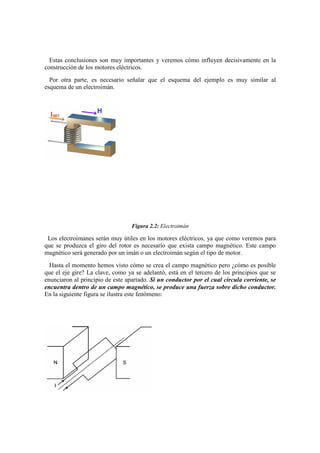 Estas conclusiones son muy importantes y veremos cómo influyen decisivamente en la
construcción de los motores eléctricos.
  Por otra parte, es necesario señalar que el esquema del ejemplo es muy similar al
esquema de un electroimán.




                                  Figura 2.2: Electroimán

 Los electroimanes serán muy útiles en los motores eléctricos, ya que como veremos para
que se produzca el giro del rotor es necesario que exista campo magnético. Este campo
magnético será generado por un imán o un electroimán según el tipo de motor.
  Hasta el momento hemos visto cómo se crea el campo magnético pero ¿cómo es posible
que el eje gire? La clave, como ya se adelantó, está en el tercero de los principios que se
enunciaron al principio de este apartado. Si un conductor por el cual circula corriente, se
encuentra dentro de un campo magnético, se produce una fuerza sobre dicho conductor.
En la siguiente figura se ilustra este fenómeno:
 