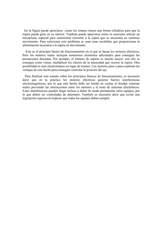 En la figura puede apreciarse como los imanes tienen una forma cilíndrica para que la
espira pueda girar en su interior. También puede apreciarse como es necesario utilizar un
mecanismo especial para suministrar corriente a la espira que se encuentra en continuo
movimiento. Para solucionar este problema se usan unas escobillas que proporcionan la
alimentación necesaria a la espira en movimiento.
  Este es el principio básico de funcionamiento en el que se basan los motores eléctricos.
Pero los motores reales incluyen numerosos elementos adicionales para conseguir las
prestaciones deseadas. Por ejemplo, el número de espiras es mucho mayor, con ello se
consigue como vimos, multiplicar los efectos de la intensidad que recorre la espira. Otra
posibilidad es usar electroimanes en lugar de imanes. Los motores paso a paso explotan las
ventajas de este hecho para conseguir controlar la posición del eje.
  Para finalizar este estudio sobre los principios básicos de funcionamiento, es necesario
decir que en la práctica los motores eléctricos generan fuertes interferencias
electromagnéticas, por lo que este hecho debe ser tenido en cuenta al diseñar sistemas
reales previendo las interacciones entre los motores y el resto de sistemas electrónicos.
Estas interferencias pueden llegar incluso a dañar de modo permanente otros equipos, por
lo que deben ser controladas de antemano. También es necesario decir que existe una
legislación rigurosa al respecto que todos los equipos deben cumplir.
 