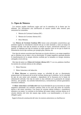 3.- Tipos de Motores
  Los motores pueden clasificarse según cual sea la naturaleza de la fuente que los
alimenta. Así, utilizaremos esta clasificación en nuestro estudio sobre motores para
estructurar los contenidos:
       1   Motores de Corriente Continua (DC).
       2   Motores de Corriente Alterna (AC).
       3   Otros Motores.
   Los Motores de Corriente Continua (DC) tienen como principales características que
permiten regular la velocidad de rotación del eje en todo momento y tener un torque de
arranque elevado. Este tipo de motores se utilizan en trenes, automóviles eléctricos y en
general, se empleará este tipo de motores en todos aquellos casos en los que la fuente de
alimentación sea de tipo continua, por ejemplo pilas, baterías, etc.
  Este tipo de motores necesitan para funcionar un circuito eléctrico y un campo magnético
que se obtienen con un imán o con un electroimán. El campo magnético generado permite
la transformación de la energía eléctrica recibida por la armadura en energía mecánica
entregada a través del eje.
  Otro tipo de motor es el Motor de Corriente Alterna (AC). Y a su vez, podemos clasificar
los motores de corriente alterna en dos subtipos.
   1   Motor Síncrono
   2   Motor Asíncrono o de Inducción.
  El Motor Síncrono se caracteriza porque su velocidad de giro es directamente
proporcional a la frecuencia de la red de corriente alterna que lo alimenta. Así la velocidad
de giro de este motor será constante y dependiente de la frecuencia de la fuente de
alimentación utilizada. Este tipo de motor es muy utilizado en la generación de energía
eléctrica, por ejemplo, las centrales hidroeléctricas y termoeléctricas utilizan generadores
sincrónicos trifásicos.
  El Motor Asincrónico o de Inducción tiene la peculiaridad de que no necesitan un campo
magnético alimentado con corriente continua como en los casos del motor de corriente
directa o del motor sincrónico. Una fuente de corriente alterna (trifásica o monofásica)
alimenta a un estator. La corriente en las bobinas del estator induce corriente alterna en el
circuito eléctrico del rotor (de manera algo similar a un transformador) y el rotor es
obligado a girar.
 Según la forma de construcción del rotor, los motores asíncronicos se clasifican en:
 