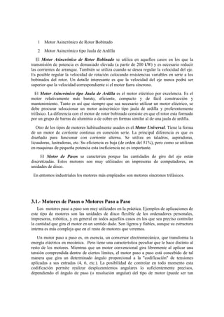 1   Motor Asincrónico de Rotor Bobinado
   2   Motor Asincrónico tipo Jaula de Ardilla
   El Motor Asincrónico de Rotor Bobinado se utiliza en aquellos casos en los que la
transmisión de potencia es demasiado elevada (a partir de 200 kW) y es necesario reducir
las corrientes de arranque. También se utiliza cuando se desea regular la velocidad del eje.
Es posible regular la velocidad de rotación colocando resistencias variables en serie a los
bobinados del rotor. Un detalle interesante es que la velocidad del eje nunca podrá ser
superior que la velocidad correspondiente si el motor fuera síncrono.
  El Motor Asincrónico tipo Jaula de Ardilla es el motor eléctrico por excelencia. Es el
motor relativamente más barato, eficiente, compacto y de fácil construcción y
mantenimiento. Tanto es así que siempre que sea necesario utilizar un motor eléctrico, se
debe procurar seleccionar un motor asincrónico tipo jaula de ardilla y preferentemente
trifásico. La diferencia con el motor de rotor bobinado consiste en que el rotor esta formado
por un grupo de barras de aluminio o de cobre en formas similar al de una jaula de ardilla.
   Otro de los tipos de motores habitualmente usados es el Motor Universal. Tiene la forma
de un motor de corriente continua en conexión serie. La principal diferencia es que es
diseñado para funcionar con corriente alterna. Se utiliza en taladros, aspiradoras,
licuadoras, lustradoras, etc. Su eficiencia es baja (de orden del 51%), pero como se utilizan
en maquinas de pequeña potencia esta ineficiencia no es importante.
     El Motor de Pasos se caracteriza porque las cantidades de giro del eje están
discretizadas. Estos motores son muy utilizados en impresoras de computadores, en
unidades de disco.
 En entornos industriales los motores más empleados son motores síncronos trifásicos.




3.1.- Motores de Pasos o Motores Paso a Paso
    Los motores paso a paso son muy utilizados en la práctica. Ejemplos de aplicaciones de
este tipo de motores son las unidades de disco flexible de los ordenadores personales,
impresoras, robótica, y en general en todos aquellos casos en los que sea preciso controlar
la cantidad que gira el motor en un sentido dado. Son ligeros y fiables, aunque su estructura
interna es más compleja que en el resto de motores que veremos.
    Un motor paso a paso es, en esencia, un conversor electromecánico, que transforma la
energía eléctrica en mecánica. Pero tiene una característica peculiar que le hace distinto al
resto de los motores. Mientras que un motor convencional gira libremente al aplicar una
tensión comprendida dentro de ciertos límites, el motor paso a paso está concebido de tal
manera que gira un determinado ángulo proporcional a la "codificación" de tensiones
aplicadas a sus entradas (4, 6, etc.). La posibilidad de controlar en todo momento esta
codificación permite realizar desplazamientos angulares lo suficientemente precisos,
dependiendo el ángulo de paso (o resolución angular) del tipo de motor (puede ser tan
 