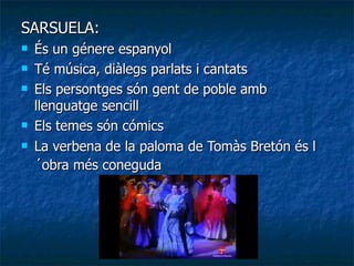 SARSUELA: És un génere espanyol   Té música, diàlegs parlats i cantats   Els persontges són gent de poble amb llenguatge sencill   Els temes són cómics   La verbena de la paloma de Tomàs Bretón és l´obra més coneguda   
