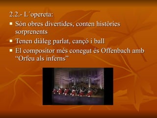 2.2.- L´opereta: Són obres divertides, conten històries sorprenents   Tenen diàleg parlat, cançó i ball   El compositor més conegut és Offenbach amb “Orfeu als inferns” 