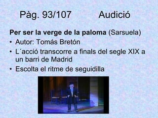 Pàg. 93/107  Audició  Per ser la verge de la paloma  (Sarsuela) Autor: Tomás Bretón L´acció transcorre a finals del segle XIX a un barri de Madrid Escolta el ritme de seguidilla 