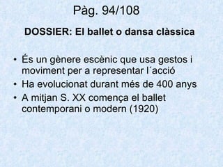 Pàg. 94/108  DOSSIER:  El ballet o dansa clàssica   És un gènere escènic que usa gestos i moviment per a representar l´acció Ha evolucionat durant més de 400 anys A mitjan S. XX comença el ballet contemporani o modern (1920) 