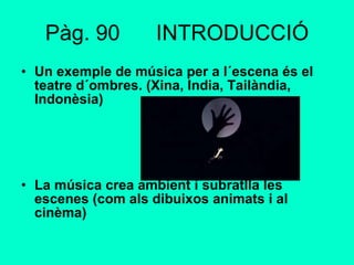 Pàg. 90  INTRODUCCIÓ Un exemple de música per a l´escena és el teatre d´ombres. (Xina, India, Tailàndia, Indonèsia) La música crea ambient i subratlla les escenes (com als dibuixos animats i al cinèma) 