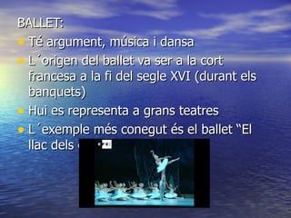 BALLET: Té argument, música i dansa   L´origen del ballet va ser a la cort francesa a la fi del segle XVI (durant els banquets) Hui es representa a grans teatres L´exemple més conegut és el ballet “El llac dels cisnes” de Chaikovski 