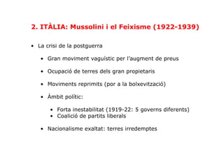 2. ITÀLIA: Mussolini i el Feixisme (1922-1939)
•  La crisi de la postguerra
•  Gran moviment vaguístic per l’augment de preus
•  Ocupació de terres dels gran propietaris
•  Moviments reprimits (por a la bolxevització)
•  Àmbit polític:
•  Forta inestabilitat (1919-22: 5 governs diferents)
•  Coalició de partits liberals
•  Nacionalisme exaltat: terres irredemptes
 