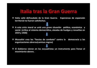Italia	
  tras	
  la	
  Gran	
  Guerra	
  
v  Italia	
   salió	
   defraudada	
   de	
   la	
   Gran	
   Guerra.	
   	
   Esperanzas	
   de	
   expansión	
  
territorial	
  no	
  fueron	
  sa6sfechas.	
  
	
  
v  A	
  esta	
  crisis	
  moral	
  se	
  unió	
  una	
  grave	
  situación	
   	
  polí6ca,	
  económica	
   	
  y	
  
social.	
  (cri6ca	
  al	
  sistema	
  democrá6co,	
  oleadas	
  de	
  huelgas	
  y	
  revueltas	
  en	
  
1919	
  y	
  1920)	
  
	
  
v  Mussolini	
   crea	
   los	
   “fascios	
   de	
   combate”	
   contra	
   la	
   	
   democracia	
   y	
   las	
  
organizaciones	
  obreras(camisas	
  negras)	
  
	
  
v  El	
   Gobierno	
   vieron	
   en	
   los	
   escuadristas	
   un	
   instrumento	
   para	
   frenar	
   el	
  
movimiento	
  obrero.	
  
	
  
 