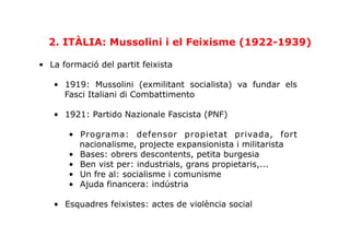 •  La formació del partit feixista
•  1919: Mussolini (exmilitant socialista) va fundar els
Fasci Italiani di Combattimento
•  1921: Partido Nazionale Fascista (PNF)
•  Programa: defensor propietat privada, fort
nacionalisme, projecte expansionista i militarista
•  Bases: obrers descontents, petita burgesia
•  Ben vist per: industrials, grans propietaris,...
•  Un fre al: socialisme i comunisme
•  Ajuda financera: indústria
•  Esquadres feixistes: actes de violència social
2. ITÀLIA: Mussolini i el Feixisme (1922-1939)
 