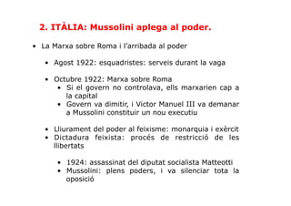 •  La Marxa sobre Roma i l’arribada al poder
•  Agost 1922: esquadristes: serveis durant la vaga
•  Octubre 1922: Marxa sobre Roma
•  Si el govern no controlava, ells marxarien cap a
la capital
•  Govern va dimitir, i Victor Manuel III va demanar
a Mussolini constituir un nou executiu
•  Lliurament del poder al feixisme: monarquia i exèrcit
•  Dictadura feixista: procés de restricció de les
llibertats
•  1924: assassinat del diputat socialista Matteotti
•  Mussolini: plens poders, i va silenciar tota la
oposició
2. ITÀLIA: Mussolini aplega al poder.
 
