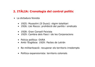 •  La dictadura feixista
•  1925: Mussolini (Il Duce): règim totalitari
•  1926: Llei Rocco: prohibició del partits i sindicats
•  1928: Gran Consell Feixista
•  1929: Cambra dels Fasci i de les Corporacions
•  Policia política: OVRA
•  Amb l’Església: 1929: Pactes de Letrán
•  Re-militarització: recuperar els territoris irredempts
•  Política expansionista: territoris colonials
2. ITÀLIA: Cronologia del control polític
 