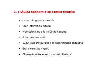 •  Un fort dirigisme econòmic
•  Gran intervenció estatal
•  Proteccionisme a la indústria nacional
•  Autarquia econòmica
•  1933: IRI: Institut per a la Reconstrucció Industrial
•  Grans obres públiques
•  Oligarquia entre el sector privat i l’estatal
2. ITÀLIA: Economia de l’Estat feixista
 