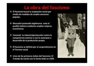 La	
  obra	
  del	
  fascismo	
  
v  El	
  fascismo	
  buscó	
  la	
  aceptación	
  social	
  por	
  
medio	
  de	
  medidas	
  de	
  amplio	
  consenso	
  
popular.	
  
	
  
v  Mussolini	
  pretendía	
  legi6marse	
  	
  ante	
  el	
  
pueblo	
  italiano	
  mediante	
  amplias	
  mejoras	
  
económicas	
  
	
  
v  Fomentó	
  	
  la	
  industria(protección	
  contra	
  la	
  
competencia	
  exterior	
  y	
  con	
  la	
  autarquia	
  o	
  
desarrollo	
  de	
  la	
  producción	
  propia.	
  
	
  
v  El	
  fascismo	
  se	
  deﬁnió	
  por	
  el	
  corpora6vismo	
  en	
  
el	
  Terreno	
  social	
  
	
  
v  Unos	
  de	
  los	
  primeros	
  éxitos	
  del	
  fascismo:	
  El	
  
Tratado	
  de	
  Letrán	
  con	
  la	
  Santa	
  Sede	
  en	
  1929.	
  
 