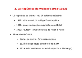 3. La República de Weimar (1918-1933)
•  La República de Weimar fou un autèntic desastre:
•  1919: aixecament de la Lliga Espartaquista
•  1920: grups nacionalistes radicals; cop d’Estat
•  1923: “putsch” antidemocràtic de Hitler a Munic
•  Situació econòmica:
•  deutes de guerra, fortes reparacions
•  1923: França ocupa el territori del Ruhr
•  1929: crisi econòmica mundial (especial a Alemanya)
 