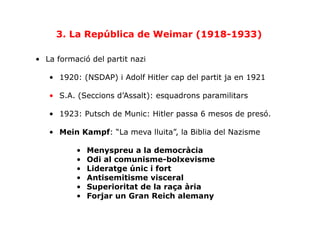 •  La formació del partit nazi
•  1920: (NSDAP) i Adolf Hitler cap del partit ja en 1921
•  S.A. (Seccions d’Assalt): esquadrons paramilitars
•  1923: Putsch de Munic: Hitler passa 6 mesos de presó.
•  Mein Kampf: “La meva lluita”, la Biblia del Nazisme
•  Menyspreu a la democràcia
•  Odi al comunisme-bolxevisme
•  Lideratge únic i fort
•  Antisemitisme visceral
•  Superioritat de la raça ària
•  Forjar un Gran Reich alemany
3. La República de Weimar (1918-1933)
 