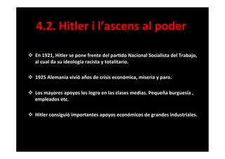 4.2.	
  Hitler	
  i	
  l’ascens	
  al	
  poder	
  
v  En	
  1921,	
  Hitler	
  se	
  pone	
  frente	
  del	
  par6do	
  Nacional	
  Socialista	
  del	
  Trabajo,	
  
al	
  cual	
  da	
  su	
  ideología	
  racista	
  y	
  totalitario.	
  
	
  
v  1925	
  Alemania	
  vivió	
  años	
  de	
  crisis	
  económica,	
  miseria	
  y	
  paro.	
  
	
  
v  Los	
  mayores	
  apoyos	
  los	
  logro	
  en	
  las	
  clases	
  medias.	
  Pequeña	
  burguesía	
  ,	
  
empleados	
  etc.	
  
	
  
v  Hitler	
  consiguió	
  importantes	
  apoyos	
  económicos	
  de	
  grandes	
  industriales.	
  
 