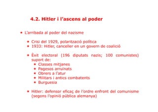 «  L’arribada al poder del nazisme
«  Crisi del 1929, polarització política
«  1933: Hitler, canceller en un govern de coalició
«  Èxit electoral (196 diputats nazis; 100 comunistes)
suport de:
«  Classes mitjanes
«  Pagesos arruïnats
«  Obrers a l’atur
«  Militars i antics combatents
«  Burguesia
«  Hitler: defensor eficaç de l’ordre enfront del comunisme
(segons l’opinió pública alemanya)
4.2. Hitler i l’ascens al poder
 