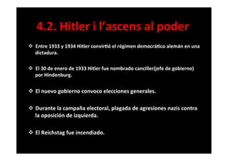 v  Entre	
  1933	
  y	
  1934	
  Hitler	
  convir6ó	
  el	
  régimen	
  democrá6co	
  alemán	
  en	
  una	
  
dictadura.	
  
	
  
v  El	
  30	
  de	
  enero	
  de	
  1933	
  Hitler	
  fue	
  nombrado	
  canciller(jefe	
  de	
  gobierno)	
  
por	
  Hindenburg.	
  
	
  
v  El	
  nuevo	
  gobierno	
  convoco	
  elecciones	
  generales.	
  
	
  
v  Durante	
  la	
  campaña	
  electoral,	
  plagada	
  de	
  agresiones	
  nazis	
  contra	
  
la	
  oposición	
  de	
  izquierda.	
  
	
  
v  El	
  Reichstag	
  fue	
  incendiado.	
  
	
  
4.2.	
  Hitler	
  i	
  l’ascens	
  al	
  poder	
  
 