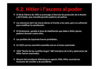 v  El	
  28	
  de	
  febrero	
  de	
  1933	
  se	
  promulgo	
  el	
  Decreto	
  de	
  protección	
  de	
  la	
  Nación	
  
y	
  del	
  Estado,	
  que	
  concedía	
  grandes	
  poderes	
  ala	
  policía.	
  	
  
	
  
v  Las	
  elecciones	
  del	
  5	
  de	
  marzo	
  dieron	
  el	
  triunfo	
  a	
  los	
  nazis,	
  pero	
  no	
  suﬁciente	
  
para	
  modiﬁcar	
  la	
  cons6tución.	
  
	
  
v  El	
  Parlamento	
  	
  aprobó	
  el	
  Acta	
  de	
  Habilitación	
  que	
  daba	
  a	
  Hitler	
  plenos	
  
poderes	
  durante	
  cuatro	
  años.	
  
	
  
v  Los	
  par6dos	
  de	
  izquierda	
  fueron	
  prohibidos.	
  
	
  
v  En	
  1933	
  una	
  ley	
  convir6ó	
  al	
  par6do	
  nazi	
  en	
  el	
  único	
  autorizado.	
  
	
  
v  1934	
  “Noche	
  de	
  los	
  cuchillos	
  largos”	
  300	
  miembros	
  de	
  la	
  SA	
  y	
  adversarios	
  de	
  
Hitler	
  fueron	
  asesinados.	
  
	
  
v  Muerte	
  del	
  presidente	
  Hidenburg	
  en	
  agosto	
  1934,	
  Hitler	
  acumulo	
  las	
  
funciones	
  de	
  canciller	
  y	
  de	
  presidente.	
  
	
  
4.2.	
  Hitler	
  i	
  l’ascens	
  al	
  poder	
  
 