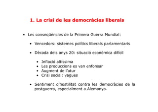 1. La crisi de les democràcies liberals
•  Les conseqüències de la Primera Guerra Mundial:
•  Vencedors: sistemes polítics liberals parlamentaris
•  Dècada dels anys 20: situació econòmica difícil
•  Inflació altíssima
•  Les produccions es van enfonsar
•  Augment de l’atur
•  Crisi social: vagues
•  Sentiment d’hostilitat contra les democràcies de la
postguerra, especialment a Alemanya.
 