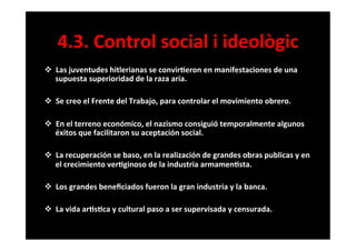 4.3.	
  Control	
  social	
  i	
  ideològic	
  
v  Las	
  juventudes	
  hitlerianas	
  se	
  convir6eron	
  en	
  manifestaciones	
  de	
  una	
  
supuesta	
  superioridad	
  de	
  la	
  raza	
  aria.	
  	
  
	
  
v  Se	
  creo	
  el	
  Frente	
  del	
  Trabajo,	
  para	
  controlar	
  el	
  movimiento	
  obrero.	
  
	
  
v  En	
  el	
  terreno	
  económico,	
  el	
  nazismo	
  consiguió	
  temporalmente	
  algunos	
  
éxitos	
  que	
  facilitaron	
  su	
  aceptación	
  social.	
  
	
  
v  La	
  recuperación	
  se	
  baso,	
  en	
  la	
  realización	
  de	
  grandes	
  obras	
  publicas	
  y	
  en	
  
el	
  crecimiento	
  ver6ginoso	
  de	
  la	
  industria	
  armamen6sta.	
  
	
  
v  Los	
  grandes	
  beneﬁciados	
  fueron	
  la	
  gran	
  industria	
  y	
  la	
  banca.	
  
	
  
v  La	
  vida	
  ar6s6ca	
  y	
  cultural	
  paso	
  a	
  ser	
  supervisada	
  y	
  censurada.	
  
	
  
 